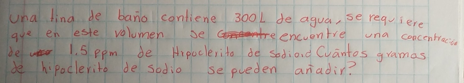 una fing de bano contiene 300L de agua, se requiere 
gue en este volumen se 
encventre una concentracion 
be 1, 5 ppm de Hipoclerito de sediond Cvantos gramas 
be hipoclerito de sodio se pueden aradin?