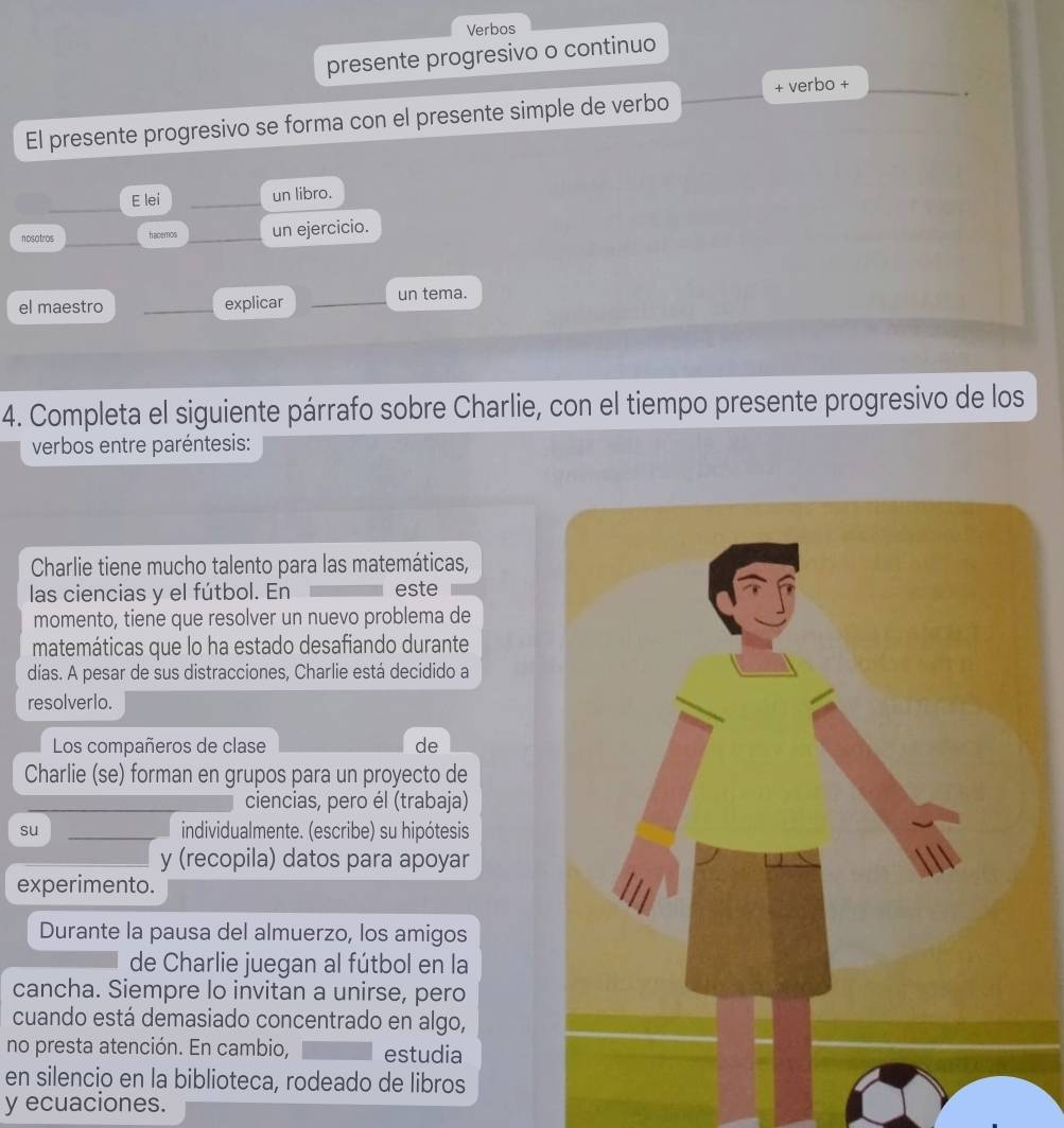 Verbos 
presente progresivo o continuo 
El presente progresivo se forma con el presente simple de verbo + verbo +_ 
_ 
E lei _un libro. 
nosotros hacemos _un ejercicio. 
el maestro _explicar _un tema. 
4. Completa el siguiente párrafo sobre Charlie, con el tiempo presente progresivo de los 
verbos entre paréntesis: 
Charlie tiene mucho talento para las matemáticas, 
las ciencias y el fútbol. En este 
momento, tiene que resolver un nuevo problema de 
matemáticas que lo ha estado desafiando durante 
días. A pesar de sus distracciones, Charlie está decidido a 
resolverlo. 
Los compañeros de clase de 
Charlie (se) forman en grupos para un proyecto de 
ciencias, pero él (trabaja) 
su _individualmente. (escribe) su hipótesis 
y (recopila) datos para apoyar 
experimento. 
Durante la pausa del almuerzo, los amigos 
de Charlie juegan al fútbol en la 
cancha. Siempre lo invitan a unirse, pero 
cuando está demasiado concentrado en algo, 
no presta atención. En cambio, estudia 
en silencio en la biblioteca, rodeado de libros 
y ecuaciones.