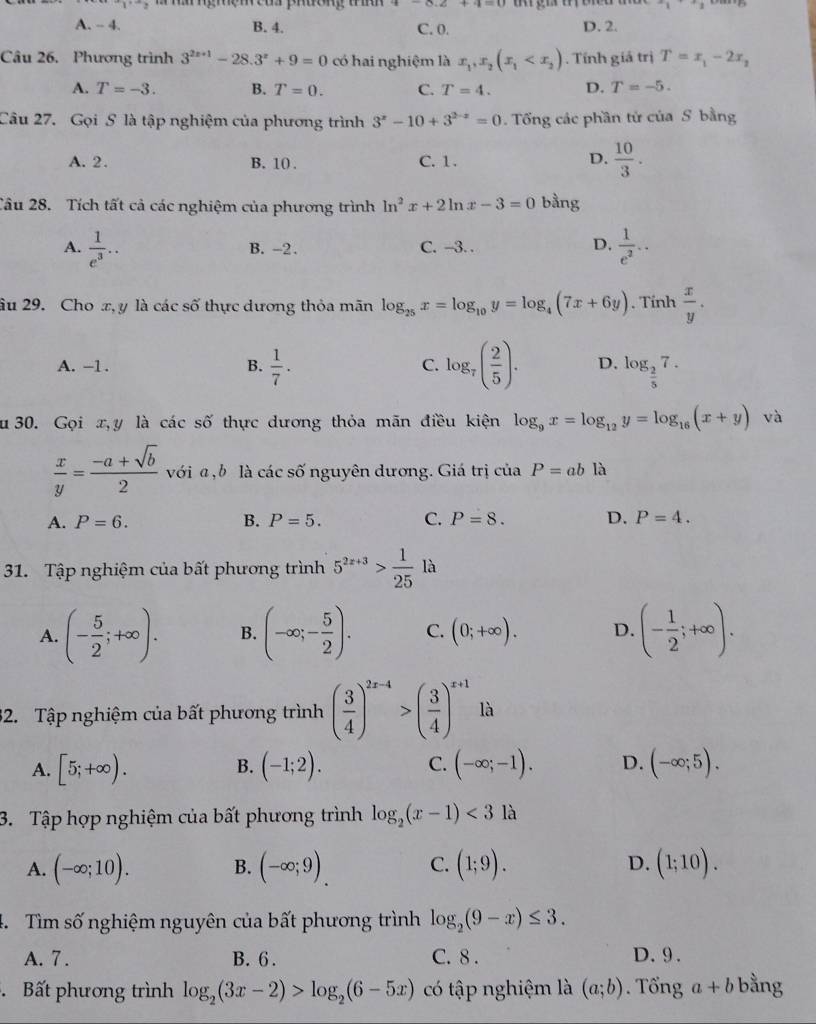 ng re neu phdong ta
A. - 4. B. 4. C. 0. D. 2.
Câu 26. Phương trình 3^(2x+1)-28.3^x+9=0 có hai nghiệm là x_1,x_2(x_1 . Tính giá trị T=x_1-2x_2
A. T=-3. B. T=0. C. T=4. D. T=-5.
Câu 27. Gọi S là tập nghiệm của phương trình 3^x-10+3^(2-x)=0. Tổng các phần tử của S bằng
A. 2. B. 10 . C. 1. D.  10/3 .
Câu 28. Tích tất cả các nghiệm của phương trình ln^2x+2ln x-3=0 bằng
A.  1/e^3 .. B. -2. C. -3. . D.  1/e^2 ..
âu 29. Cho x, y là các số thực dương thỏa mãn log _25x=log _10y=log _4(7x+6y). Tính  x/y .
A. -1 . B.  1/7 . C. log _7( 2/5 ). D. log _ 2/5 7.
u  30. Gọi x,y là các số thực dương thỏa mãn điều kiện log _9x=log _12y=log _16(x+y) và
 x/y = (-a+sqrt(b))/2  với a , b là các số nguyên dương. Giá trị của P=abla
A. P=6. B. P=5. C. P=8. D. P=4.
31. Tập nghiệm của bất phương trình 5^(2x+3)> 1/25 llambda
A. (- 5/2 ;+∈fty ). B. (-∈fty ;- 5/2 ). C. (0;+∈fty ). D. (- 1/2 ;+∈fty ).
32. Tập nghiệm của bất phương trình ( 3/4 )^2x-4>( 3/4 )^x+1 là
A. [5;+∈fty ). (-1;2). C. (-∈fty ;-1). D. (-∈fty ;5).
B.
3. Tập hợp nghiệm của bất phương trình log _2(x-1)<3</tex> là
A. (-∈fty ;10). B. (-∈fty ;9). C. (1;9). D. (1;10).
4.  Tìm số nghiệm nguyên của bất phương trình log _2(9-x)≤ 3.
A. 7 . B. 6 . C. 8 . D. 9 .
Bất phương trình log _2(3x-2)>log _2(6-5x) có tập nghiệm là (a;b). Tổng a+b bằng