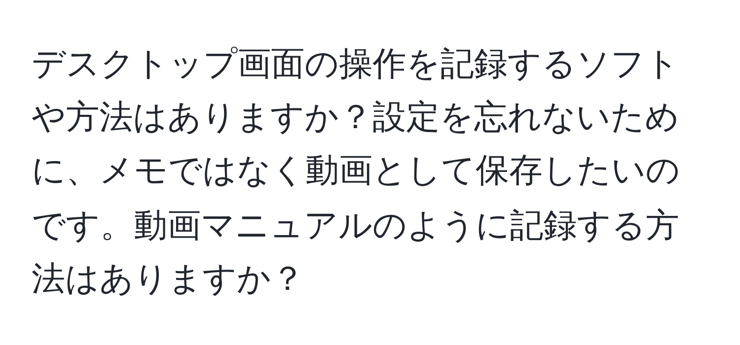 デスクトップ画面の操作を記録するソフトや方法はありますか？設定を忘れないために、メモではなく動画として保存したいのです。動画マニュアルのように記録する方法はありますか？