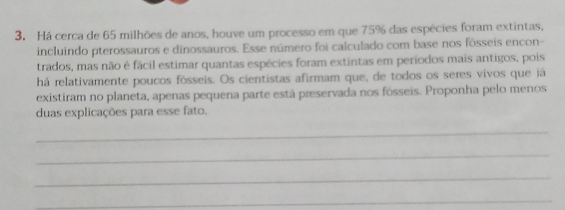 Há cerca de 65 milhões de anos, houve um processo em que 75% das espécies foram extintas, 
incluíndo pterossauros e dinossauros. Esse número foi calculado com base nos fósseis encon- 
trados, mas não é fácil estimar quantas espécies foram extintas em períodos mais antigos, pois 
há relativamente poucos fósseis. Os cientistas afirmam que, de todos os seres vivos que já 
existiram no planeta, apenas pequena parte está preservada nos fósseis. Proponha pelo menos 
duas explicações para esse fato. 
_ 
_ 
_ 
_