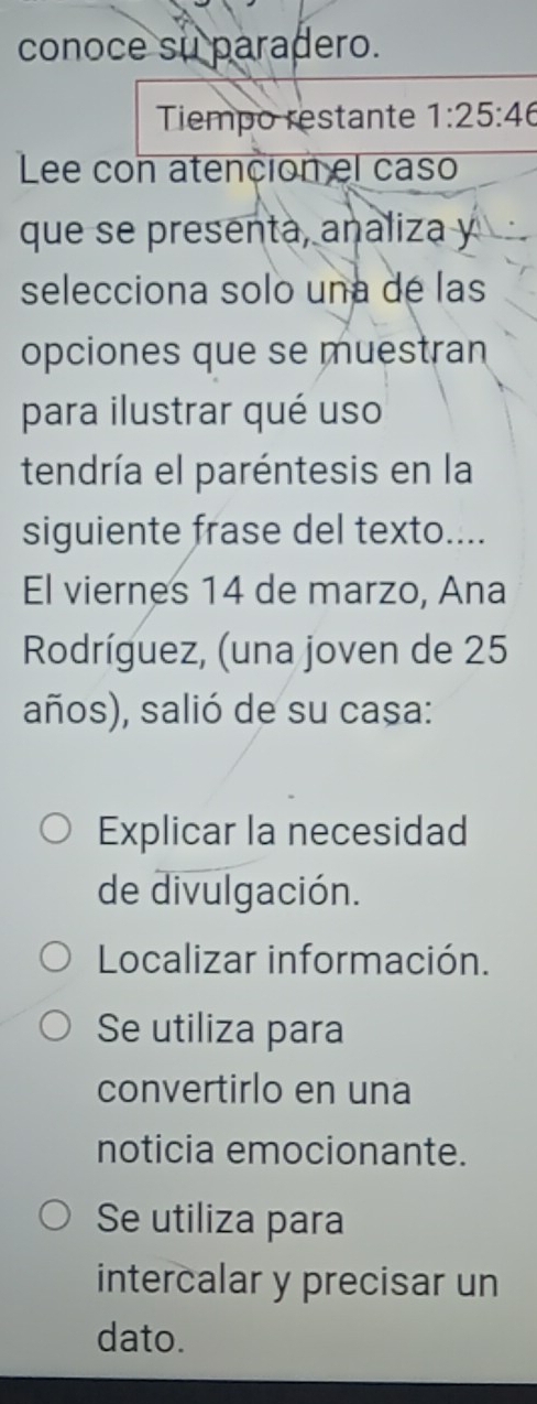 conoce su paradero.
Tiempo restante 1:25:46
Lee con atención el caso
que se presenta, analiza y
selecciona solo una de las
opciones que se muestran
para ilustrar qué uso
tendría el paréntesis en la
siguiente frase del texto....
El viernes 14 de marzo, Ana
Rodríguez, (una joven de 25
años), salió de su casa:
Explicar la necesidad
de divulgación.
Localizar información.
Se utiliza para
convertirlo en una
noticia emocionante.
Se utiliza para
intercalar y precisar un
dato.