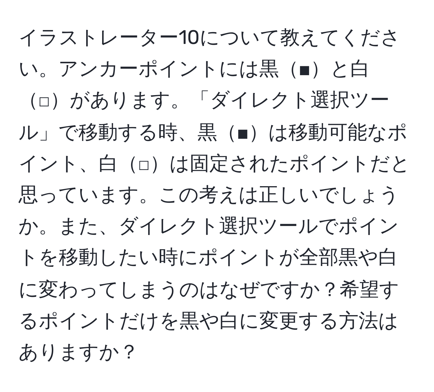 イラストレーター10について教えてください。アンカーポイントには黒■と白□があります。「ダイレクト選択ツール」で移動する時、黒■は移動可能なポイント、白□は固定されたポイントだと思っています。この考えは正しいでしょうか。また、ダイレクト選択ツールでポイントを移動したい時にポイントが全部黒や白に変わってしまうのはなぜですか？希望するポイントだけを黒や白に変更する方法はありますか？