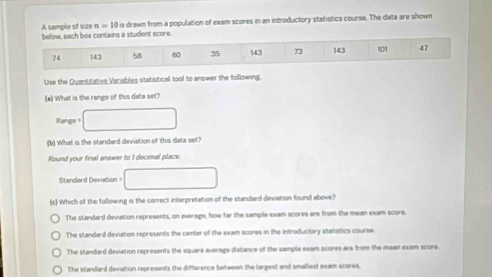 A sample of size n=10 is drawn from a population of exam scores in an introductory statistics course. The data are shown
below, each box contains a student score.
74 143 58 60 35 143 73 143 101 47
Use the Quantitative Variables statistical tool to answar the following.
(e) What is the range of this date set?
Range s □
(b) What is the standard deviation of this data set?
Round your final answer to 1 decimal place.
Standard Deviation = □
(s) Which of the tollowing is the correct interpretation of the standard deviation found above?
The standard deviation represents, on everage, how far the sample exam scores are from the mean exam ecore.
The standard deviation represents the center of the exam scores in the introductary stataitics cauree
The standard deviation represents the square average detince of the sample exam scores are from the mean exam score.
The standard deviation represents the difterence between the largeal and smalieal exam scares.