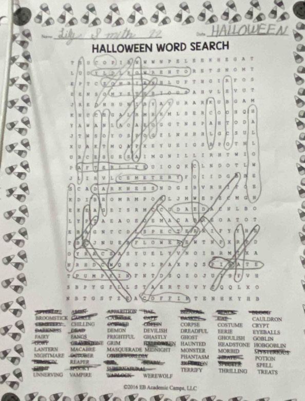 Na== _Dorte _HAILOWEEN
HALLOWEEN WORD SEARCH
7 3 p 1 W W N P E L E E K HS G A T
L UCY L D 8 a wReHto Ret snom t
E 7 c a 2 INR L U F T H σ I R F O s
Z N S 。 m y q B T O U S A H V L s V U T
J 4 ε D 8  H U a Y A y U r a r iK u  B C A M
K N c s a L B M B K M L S E R c 0 8 。 H
Y A W A N L  A o A a G G T N E P A H T 。 D A
J T W 5 。 γ s p O  G Z L N H B H L G c s U L
x A T M Q A P XE Y U RI G S BP T N L
U B c B U s A I M G N I L L  RH T w I 0
P A F T R R L τ F R U Ι ○ Q κ c L N D O L
J L I 4 v L C E M E T E R Y F I I D G B g
s c A D A R K N E S . N D G Z B V R H a B
K D I B R o M R M P O 8 L J M W E P zC M N
E K A 6 B I S R M te D A D a C N L B O
L Y P A E A O B 0 B M A A R e O A T O T
E B a N T C D 1 S P E c EAR A 1 F Y B s
T aro J N U E a F L O W E RyB W T M P  x R D
。 y R A c 3 s Y UE L Y V N O I B RM  X A
8 R B D C Q H G P L P A X P Q S P I A T B
P U K I N F N T D S Q Z O JU B v u
S B P Y G 2 L L S τ AΕ R τ U ν Y Qο L χΟ
N B T G S T 2 B A CO F F Ι Ν T EN H K Υ H B
S Aban Apparítios ''Bal
BROOMSTICK CAURLE CAER CAPE BZARRE    a  k e  GAP REACK ''BLOOD CAULDRON
CEMTERY CHILLING CCBWEB COFFIN CORPSE COSTUME CRYPT
DARENESS DEAD DEMON DEVILISH DREADFUL EERJE
FAIRY EANGS FRIGHTFUL GHASTLY GHOST GHOULISH EYEBALLS GOBLIN
GORY GRAVRSTONE GRIM RALLOWSEN HAUNTED HEADSTONE HOBGOBLIN Mysterious
LANTERN MACARRE MASQUERADE MIDNIGHT MONSTER
NIGHTMARE Octüber OTERWORLDLY PHANTASM MORBID POTION
A
REAPER SCABY 3KEBRTON
Sigir SPOOKY SURERNARA TERRIFY THRILLING SPELL TREATS
UNNERVING VAMPIRE WRLOCK- WEREWOLF
©2016 EB Academic Camps, LLC