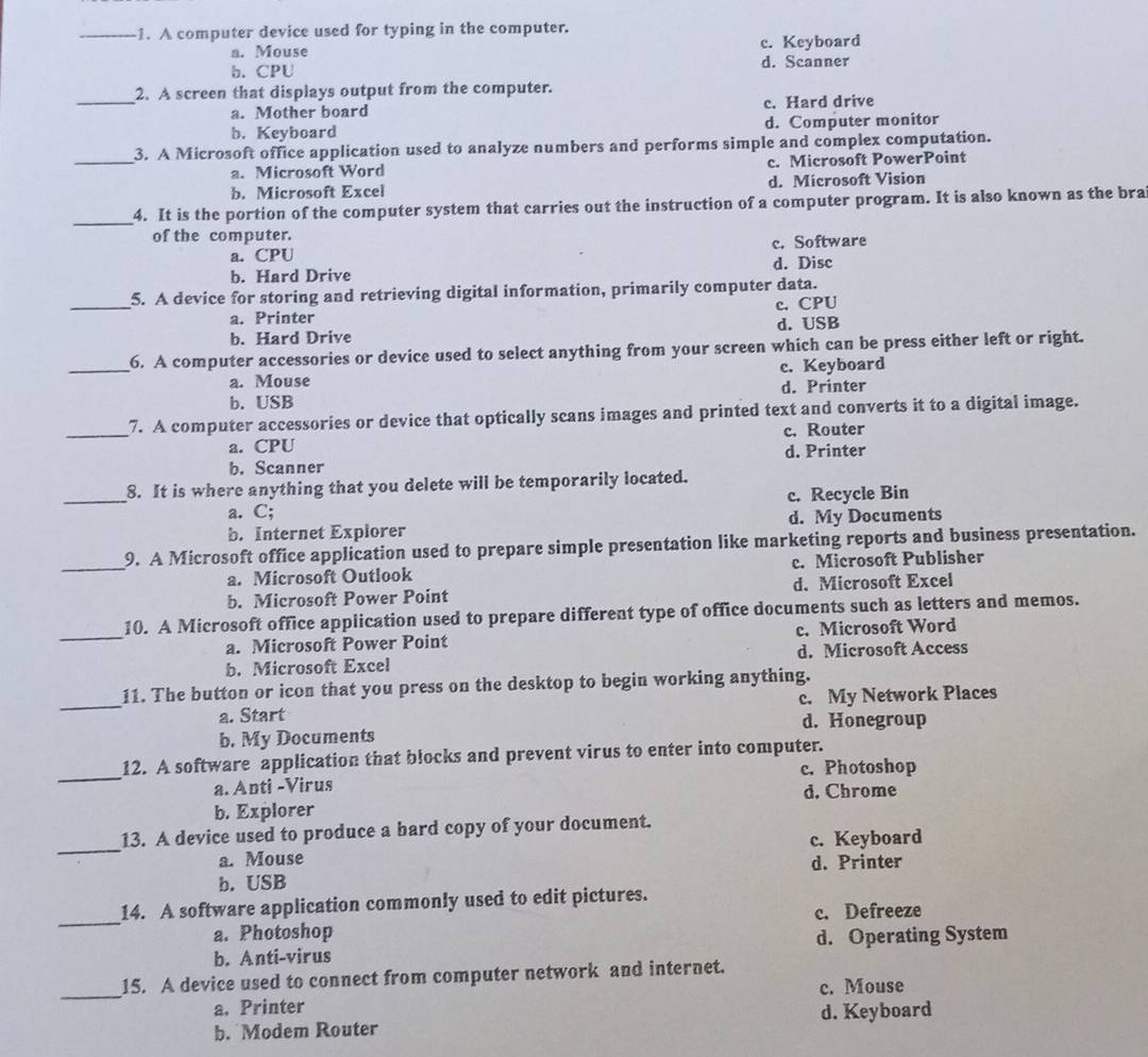 A computer device used for typing in the computer.
c. Keyboard
a. Mouse d. Scanner
b. CPU
_
2. A screen that displays output from the computer.
a. Mother board c. Hard drive
b. Keyboard d. Computer monitor
_3. A Microsoft office application used to analyze numbers and performs simple and complex computation.
a. Microsoft Word c. Microsoft PowerPoint
b. Microsoft Excel d. Microsoft Vision
_
4. It is the portion of the computer system that carries out the instruction of a computer program. It is also known as the bra
of the computer.
a. CPU c. Software
b. Hard Drive d. Disc
_
5. A device for storing and retrieving digital information, primarily computer data.
a. Printer c. CPU
b. Hard Drive d. USB
_6. A computer accessories or device used to select anything from your screen which can be press either left or right.
a. Mouse c. Keyboard
b. USB d. Printer
_
7. A computer accessories or device that optically scans images and printed text and converts it to a digital image.
a. CPU c. Router
b. Scanner d. Printer
_
8. It is where anything that you delete will be temporarily located.
a. C; c. Recycle Bin
b. Internet Explorer d. My Documents
_
9. A Microsoft office application used to prepare simple presentation like marketing reports and business presentation.
a. Microsoft Outlook c. Microsoft Publisher
b. Microsoft Power Point d. Microsoft Excel
_
10. A Microsoft office application used to prepare different type of office documents such as letters and memos.
a. Microsoft Power Point c. Microsoft Word
b. Microsoft Excel d. Microsoft Access
_
11. The button or icon that you press on the desktop to begin working anything.
a. Start c. My Network Places
d. Honegroup
b. My Documents
_
12. A software application that blocks and prevent virus to enter into computer.
c. Photoshop
a. Anti -Virus
d. Chrome
b. Explorer
_
13. A device used to produce a hard copy of your document.
c. Keyboard
a. Mouse d. Printer
b. USB
_
14. A software application commonly used to edit pictures.
a. Photoshop c. Defreeze
b. Anti-virus d. Operating System
_
15. A device used to connect from computer network and internet.
c. Mouse
a. Printer
b. Modem Router d. Keyboard