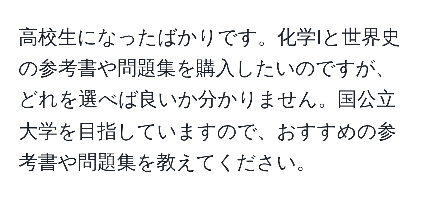 高校生になったばかりです。化学Iと世界史の参考書や問題集を購入したいのですが、どれを選べば良いか分かりません。国公立大学を目指していますので、おすすめの参考書や問題集を教えてください。