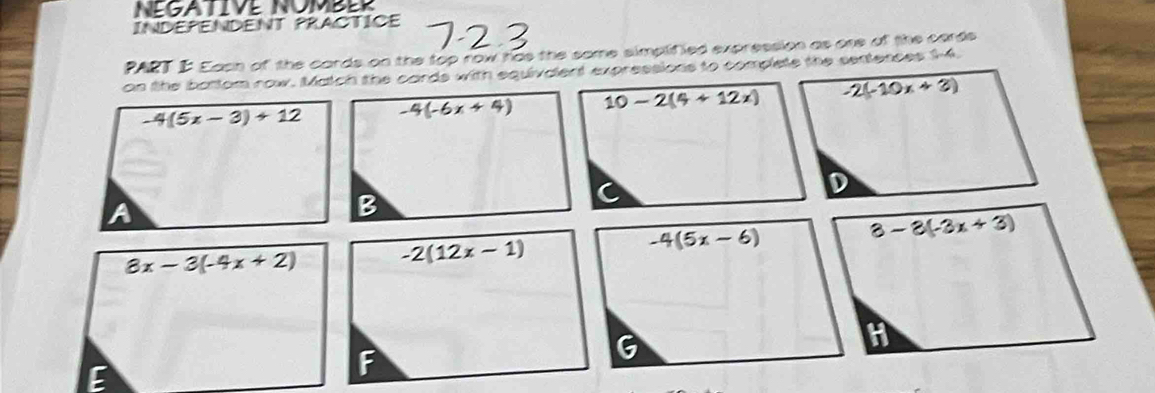 NEGATIVE NOMBER
INDEPENDENT PRACTICE
PART I Eash of the cards on the top row has the same simplified expression as one of the cards
on the battom row. Match the cards with equivalent expressions to complete the sentences 14.
-4(5x-3)+12 -4(-6x+4) 10-2(4+12x) -2(-10x+3)
a
B
8x-3(-4x+2) -2(12x-1)
-4(5x-6)
3-3(-3x+3)
6
H