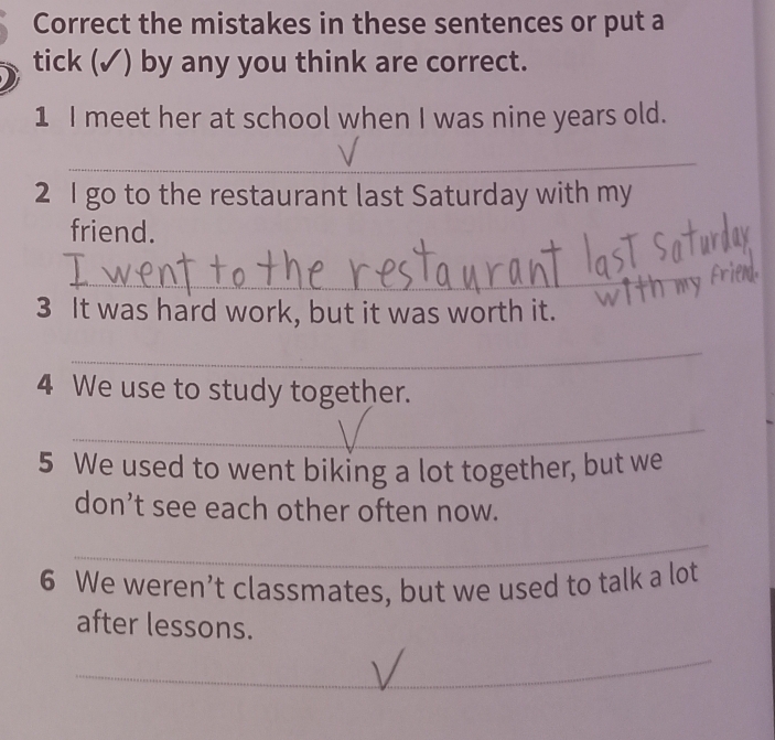 Correct the mistakes in these sentences or put a 
tick (✓) by any you think are correct. 
1 I meet her at school when I was nine years old. 
_ 
2 I go to the restaurant last Saturday with my 
friend. 
_ 
3 It was hard work, but it was worth it. 
_ 
4 We use to study together. 
_ 
5 We used to went biking a lot together, but we 
don’t see each other often now. 
_ 
6 We weren’t classmates, but we used to talk a lot 
after lessons. 
_