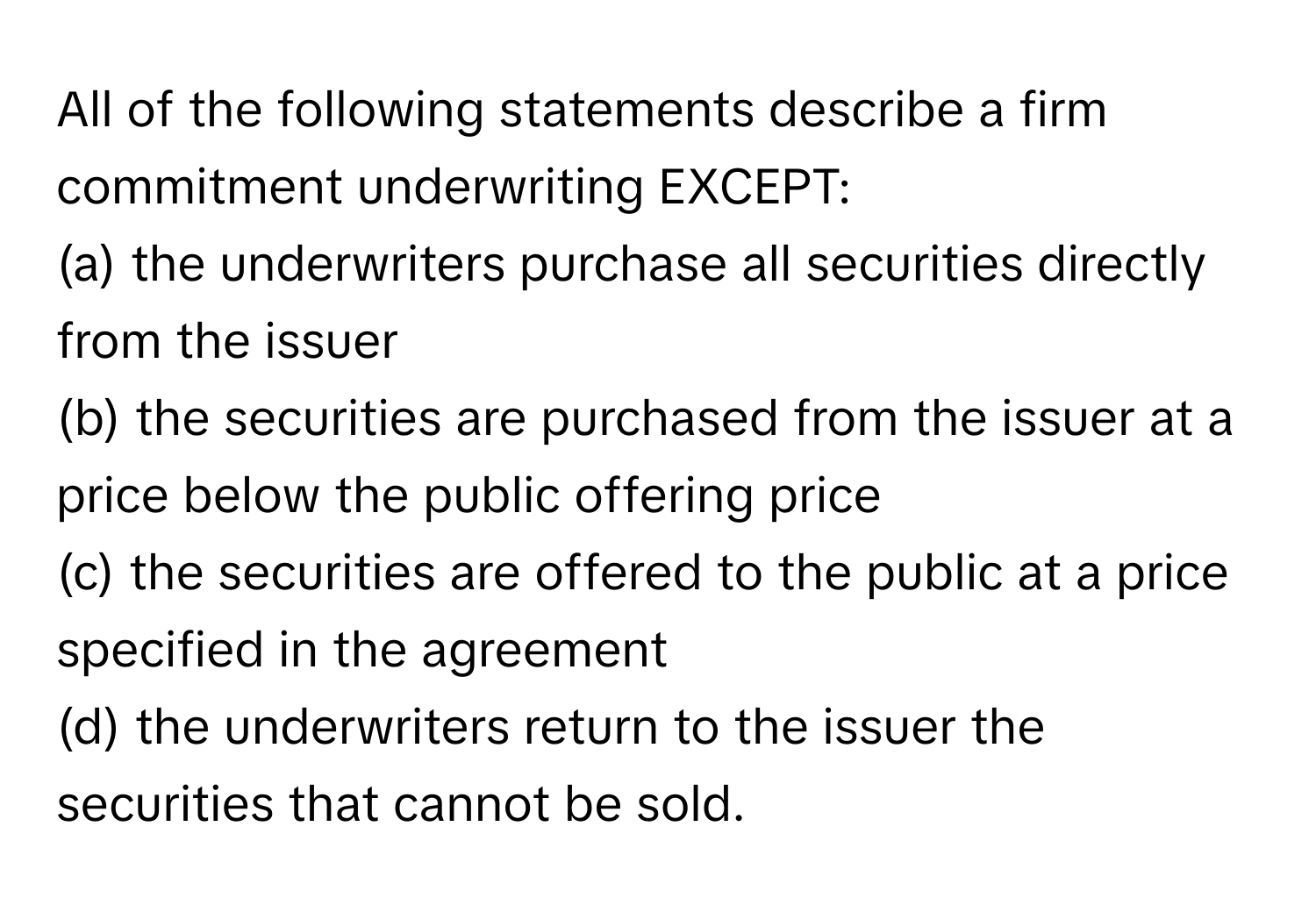 All of the following statements describe a firm commitment underwriting EXCEPT:

(a) the underwriters purchase all securities directly from the issuer
(b) the securities are purchased from the issuer at a price below the public offering price
(c) the securities are offered to the public at a price specified in the agreement
(d) the underwriters return to the issuer the securities that cannot be sold.