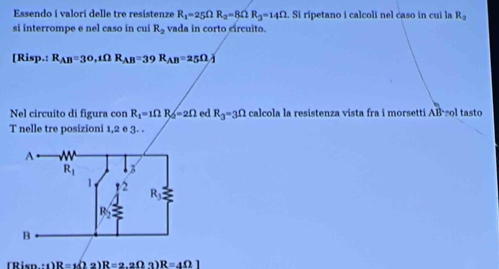 Essendo i valori delle tre resistenze R_1=25Omega R_2=8Omega R_3=14Omega. Si ripetano i calcoli nel caso in cui la R_2
si interrompe e nel caso in cui R_2 vada in corto círcuito.
Ri P.: R_AB=30,tOmega R_AB=39R_AB=25Omega overline J
Nel circuito di figura con R_1=1Omega R_2=2Omega ed R_3=3Omega calcola la resistenza vista fra i morsetti A l ol tasto
T nelle tre posizioni 1,2 e 3. .
(Risn.:1) R=(22)R=2.2Omega 3)R=4Omega 1