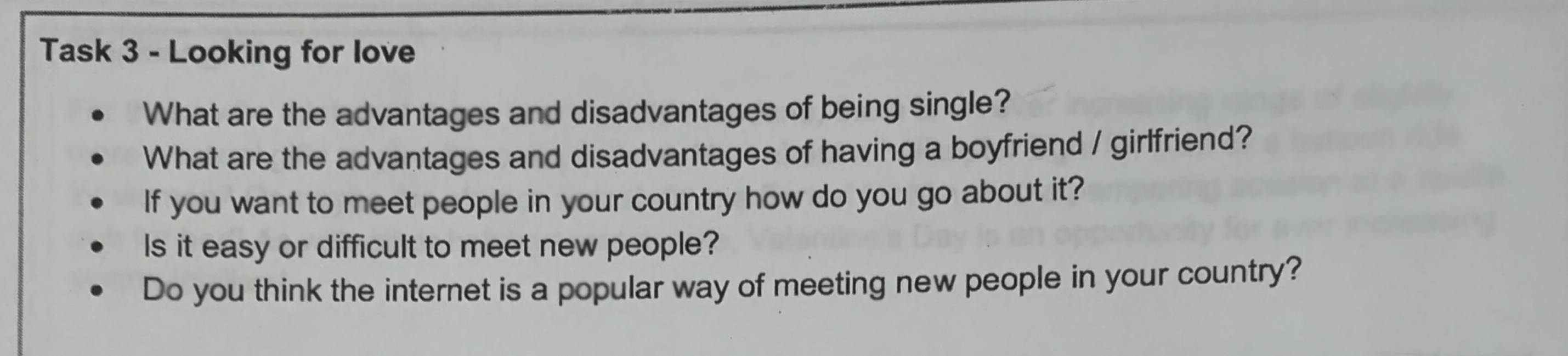 Task 3 - Looking for love 
What are the advantages and disadvantages of being single? 
What are the advantages and disadvantages of having a boyfriend / girlfriend? 
If you want to meet people in your country how do you go about it? 
Is it easy or difficult to meet new people? 
Do you think the internet is a popular way of meeting new people in your country?