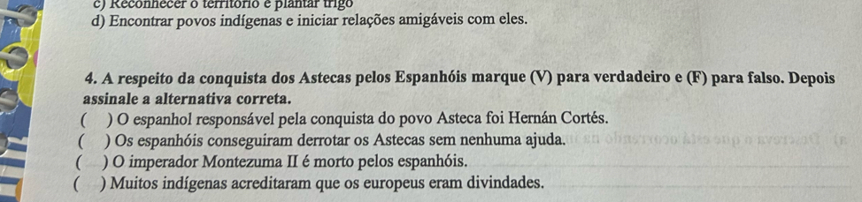 c) Reconhecer o território é plantar trigo
d) Encontrar povos indígenas e iniciar relações amigáveis com eles.
4. A respeito da conquista dos Astecas pelos Espanhóis marque (V) para verdadeiro e (F) para falso. Depois
assinale a alternativa correta.
( ) O espanhol responsável pela conquista do povo Asteca foi Hernán Cortés.
 ) Os espanhóis conseguiram derrotar os Astecas sem nenhuma ajuda.
( ) O imperador Montezuma II é morto pelos espanhóis.
( ) Muitos indígenas acreditaram que os europeus eram divindades.