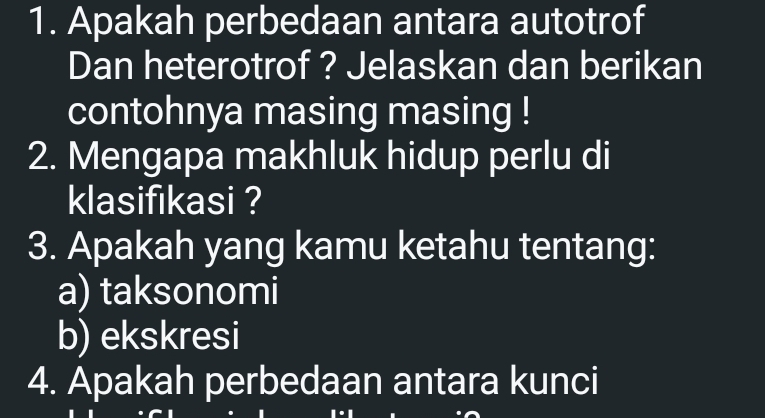 Apakah perbedaan antara autotrof 
Dan heterotrof ? Jelaskan dan berikan 
contohnya masing masing ! 
2. Mengapa makhluk hidup perlu di 
klasifikasi ? 
3. Apakah yang kamu ketahu tentang: 
a) taksonomi 
b) ekskresi 
4. Apakah perbedaan antara kunci