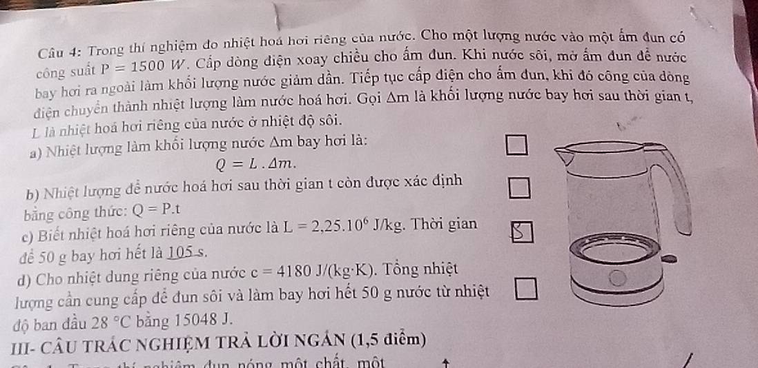 Trong thí nghiệm đo nhiệt hoá hơi riêng của nước. Cho một lượng nước vào một ấm đun có 
công suất P=1500W. Cấp dòng điện xoay chiều cho ấm đun. Khi nước sôi, mở ấm đun để nước 
bay hơi ra ngoài làm khối lượng nước giảm dần. Tiếp tục cấp điện cho ẩm đun, khi đó công của đòng 
diện chuyển thành nhiệt lượng làm nước hoá hơi. Gọi △ m là khối lượng nước bay hơi sau thời gian t, 
L là nhiệt hoá hơi riêng của nước ở nhiệt độ sôi. 
) Nhiệt lượng làm khối lượng nước △ m bay hơi là:
Q=L.△ m. 
b) Nhiệt lượng để nước hoá hơi sau thời gian t còn được xác định 
bằng công thức: Q=P.t
c) Biết nhiệt hoá hơi riêng của nước là L=2,25.10^6 J/ kg. Thời gian 
để 50 g bay hơi hết là 105 s. 
d) Cho nhiệt dung riêng của nước c=4180J/(kg· K). ổng nhiệt 
lượng cần cung cấp để đun sôi và làm bay hơi hết 50 g nước từ nhiệt 
độ ban đầu 28°C bằng 15048 J. 
III- CÂU TRÁC NGHIỆM TRẢ LỜI NGÁN (1,5 điểm) 
n d u n nóng một chất một