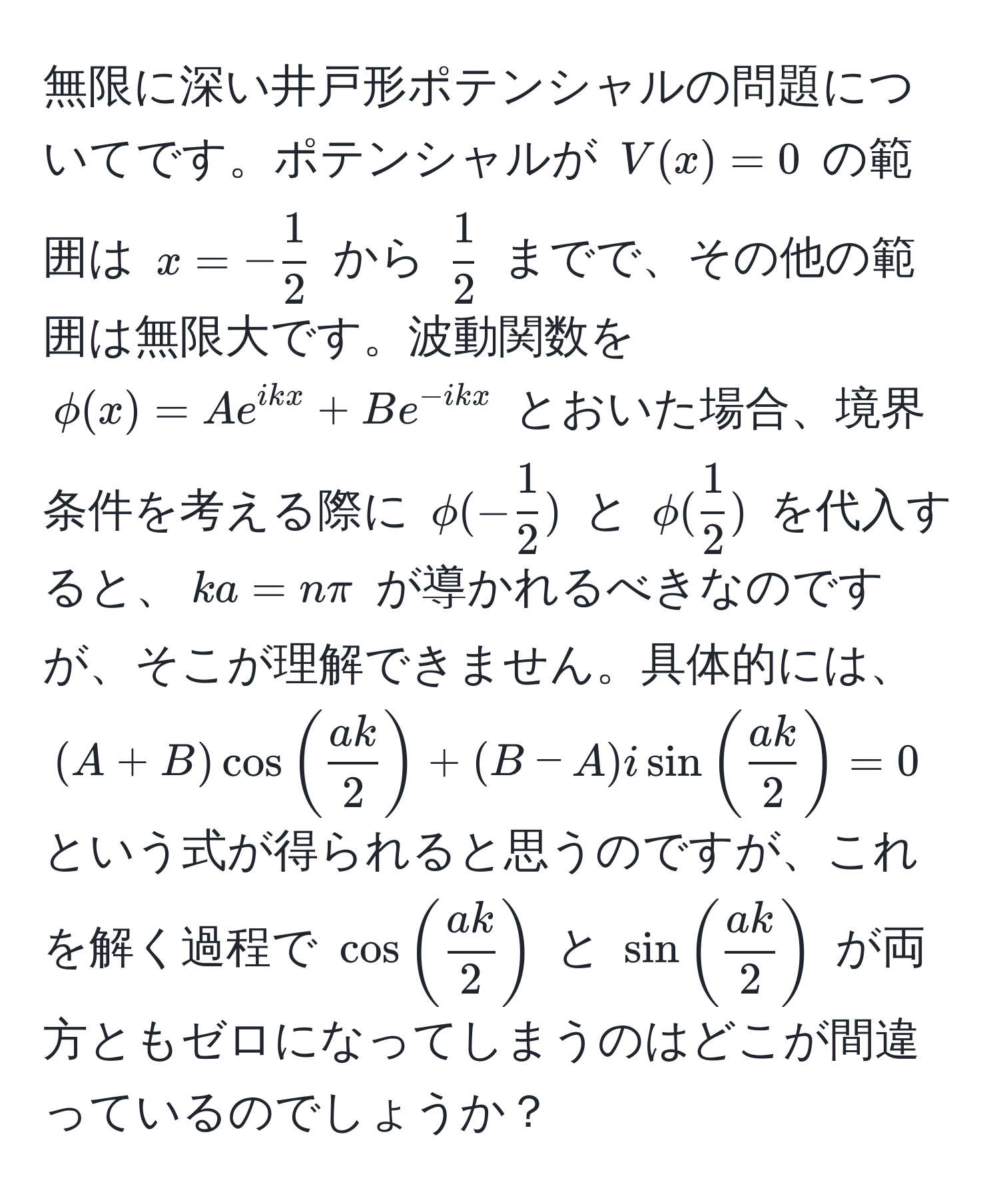 無限に深い井戸形ポテンシャルの問題についてです。ポテンシャルが $V(x) = 0$ の範囲は $x = - 1/2 $ から $ 1/2 $ までで、その他の範囲は無限大です。波動関数を $phi(x) = A e^(ikx) + B e^(-ikx)$ とおいた場合、境界条件を考える際に $phi(- 1/2 )$ と $phi( 1/2 )$ を代入すると、$ka = nπ$ が導かれるべきなのですが、そこが理解できません。具体的には、$(A + B) cos( ak/2 ) + (B - A) i sin( ak/2 ) = 0$ という式が得られると思うのですが、これを解く過程で $cos( ak/2 )$ と $sin( ak/2 )$ が両方ともゼロになってしまうのはどこが間違っているのでしょうか？