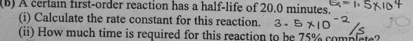 A certain first-order reaction has a half-life of 20.0 minutes. 
(i) Calculate the rate constant for this reaction. 
(ii) How much time is required for this reaction to be 75% complete?