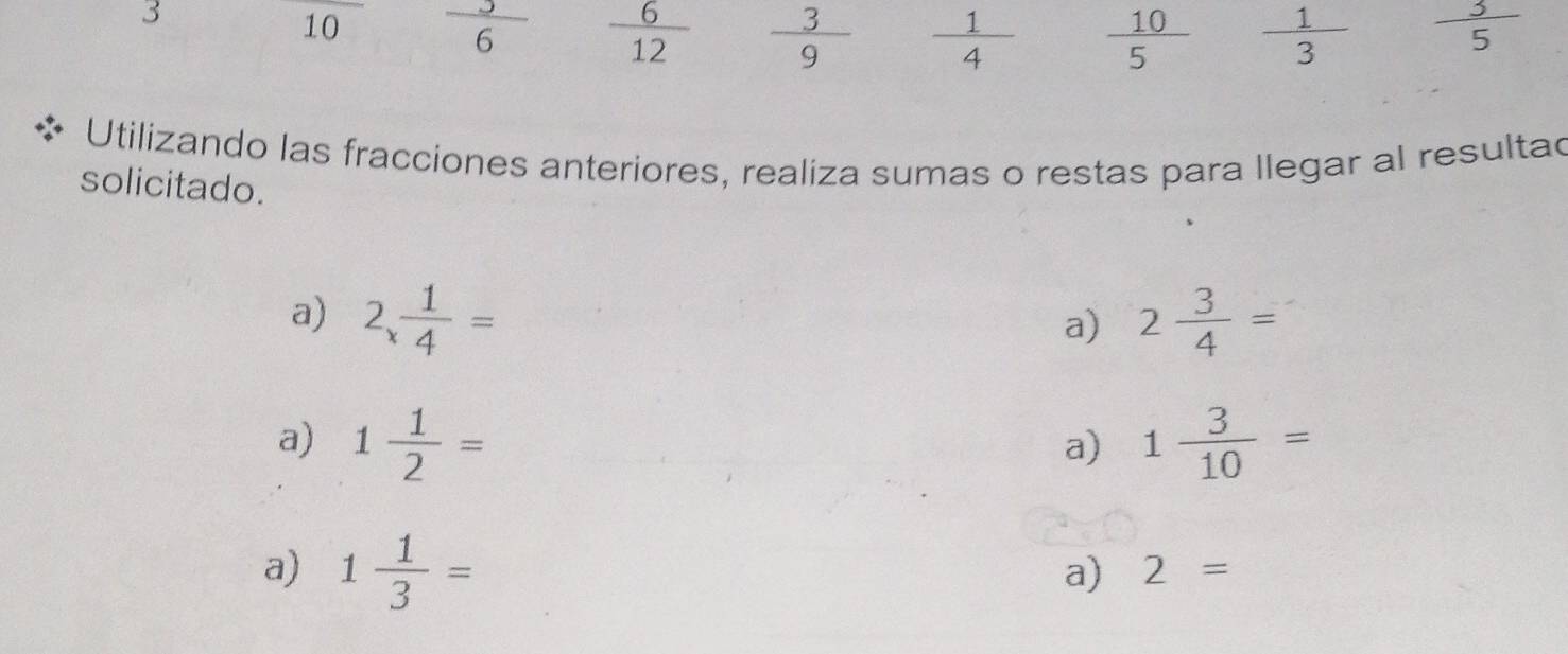 3 
10  3/6   6/12   3/9   1/4   10/5   1/3   3/5 
Utilizando las fracciones anteriores, realiza sumas o restas para llegar al resultad 
solicitado. 
a) 2 1/4 = 2 3/4 =
a) 
a) 1 1/2 = 1 3/10 =
a) 
a) 1 1/3 =
a) 2=