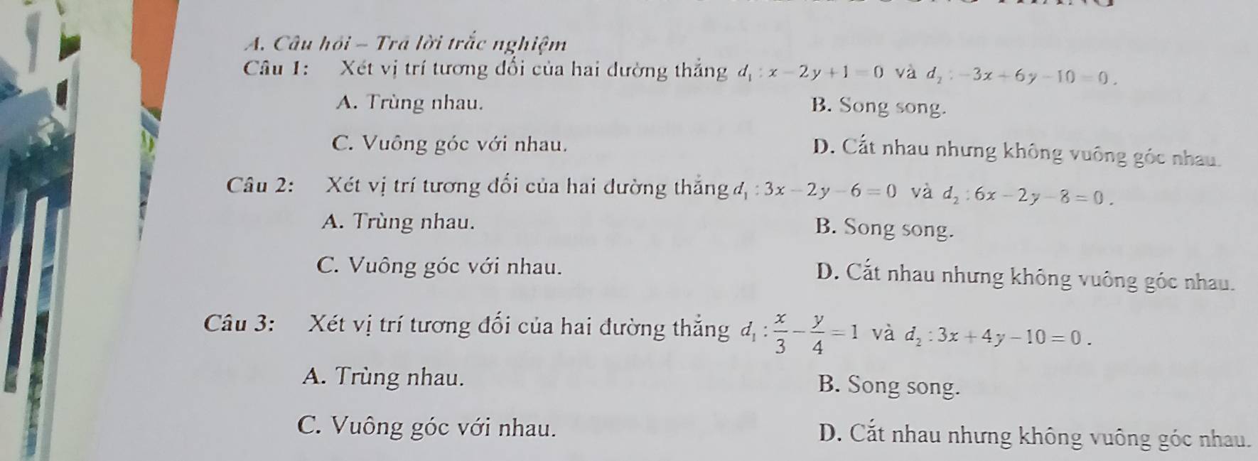 Câu hỏi - Trá lời trắc nghiệm
Câu 1: Xét vị trí tương đổi của hai dường thắng d_1:x-2y+1=0 và d_2:-3x+6y-10=0.
A. Trùng nhau. B. Song song.
C. Vuông góc với nhau.
D. Cất nhau nhưng không vuông góc nhau.
Câu 2: Xét vị trí tương đổi của hai dường thắng đ : 3x-2 y -6=0 và d_2:6x-2y-8=0.
A. Trùng nhau.
B. Song song.
C. Vuông góc với nhau.
D. Cắt nhau nhưng không vuông góc nhau.
Câu 3: Xét vị trí tương đối của hai đường thắng d_1: x/3 - y/4 =1 và d_2:3x+4y-10=0.
A. Trùng nhau.
B. Song song.
C. Vuông góc với nhau. D. Cắt nhau nhưng không vuông góc nhau.