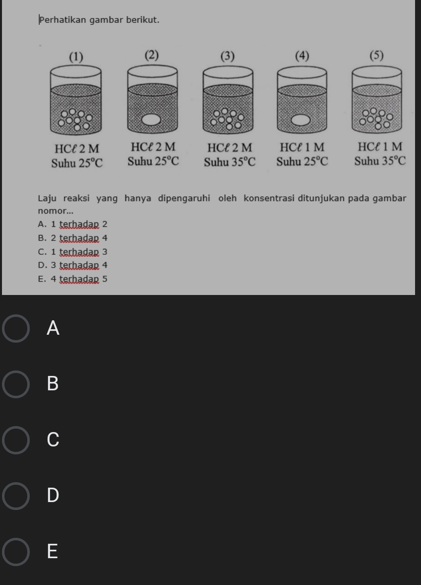 Perhatikan gambar berikut.
(1) (2) (3) 
HCł 2 M HCł 2 M HCł 2 M HCl 1 M HCł 1 M
Suhu 25°C Suhu 25°C Suhu 35°C Suhu 25°C Suhu 35°C
Laju reaksi yang hanya dipengaruhi oleh konsentrasi ditunjukan pada gambar
nomor...
A. 1 terhadan 2
B. 2 terhadan 4
C. 1 terhadap 3
D. 3 terhadap 4
E. 4 terhadan 5
A
B
C
D
E