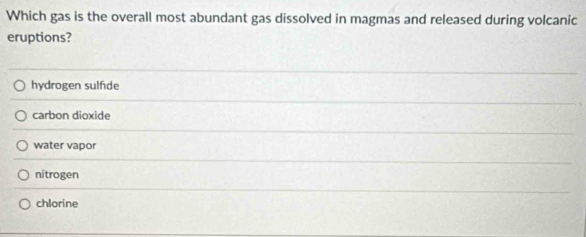 Which gas is the overall most abundant gas dissolved in magmas and released during volcanic
eruptions?
hydrogen sulfde
carbon dioxide
water vapor
nitrogen
chlorine