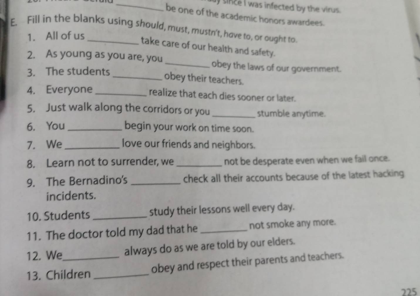 since I was infected by the virus. 
be one of the academic honors awardees. 
E. Fill in the blanks using should, must, mustn't, have to, or ought to. 
1. All of us 
take care of our health and safety. 
2. As young as you are, you 
_obey the laws of our government. 
3. The students 
_obey their teachers. 
4. Everyone_ 
realize that each dies sooner or later. 
5. Just walk along the corridors or you_ 
stumble anytime. 
6. You_ begin your work on time soon. 
7. We _love our friends and neighbors. 
8. Learn not to surrender, we _not be desperate even when we fail once. 
9. The Bernadino's _check all their accounts because of the latest hacking 
incidents. 
10. Students _study their lessons well every day. 
11. The doctor told my dad that he _not smoke any more. 
12. We_ always do as we are told by our elders. 
13. Children _obey and respect their parents and teachers. 
225