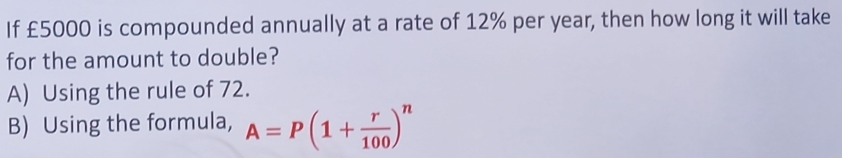 If £5000 is compounded annually at a rate of 12% per year, then how long it will take
for the amount to double?
A) Using the rule of 72.
B) Using the formula, A=P(1+ r/100 )^n