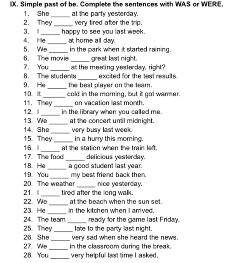 Simple past of be. Complete the sentences with WAS or WERE. 
1. She_ at the party yesterday. 
2. They _very tired after the trip. 
3. I _happy to see you last week. 
4. He _at home all day. 
5. We _in the park when it started raining. 
6. The movie _great last night. 
7. You _at the meeting yesterday, right? 
8. The students _excited for the test results. 
9. He_ the best player on the team. 
10. It_ cold in the morning, but it got warmer. 
11. They_ on vacation last month. 
12. I _in the library when you called me. 
13. We _at the concert until midnight. 
14. She _very busy last week. 
15. They_ in a hurry this morning. 
16. I_ at the station when the train left. 
17. The food _delicious yesterday. 
18. He _a good student last year. 
19. You _my best friend back then. 
20. The weather _nice yesterday. 
21. I _tired after the long walk. 
22. We _at the beach when the sun set. 
23. He _in the kitchen when I arrived. 
24. The team _ready for the game last Friday. 
25. They_ late to the party last night. 
26. She_ very sad when she heard the news. 
27. We _in the classroom during the break. 
28. You_ very helpful last time I asked.