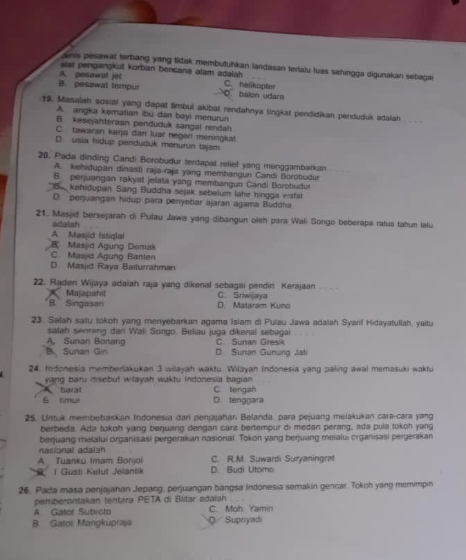 denis pesawat terbang yang tidak membutuhkan landasan terlalu luas sehingga digunakan sebagai
sist pengangkut korban bencana alam adalah
A. pesawat jet C helikopter
B. pesawal tempur O. balon udara
19. Masaiah sosial yang dapat timbul akibat rendahnya tingkat pendidikan penduduk adalah_
A. angka kematian ibu dan bayi menurun
B. kesejahteraan penduduk sangat rendah
C. tawaran keŋa dan luar negen meningka!
D usia hidup penduduk menurun tajam
20. Pada dinding Candi Borobudur terdapat relief yang menggambarkan
A. kehidupan dinasti raja-raja yang membangun Candi Borobudur
B. perjuangan rakyat jelata yang membangun Candi Borobudur
Sa kehidupan Sang Buddha sejak sebelum lahir hingga vafat
D. perjuangan hidup para penyebar ajaran agama Buddha
21. Masjid bersejarah di Pulau Jawa yang dibangun oleh para Wali Songo beberapa ratus tahun lalu
adaiah
A Masjid (stigla)
B Masjid Agung Demak
C Masjid Agung Banten
D Masjid Raya Baiturrahman
22. Raden Wijaya adaiah raja yang dikenal sebagai pendini Kerajaan_
Majapahi C. Sriwijaya
B Singasar D. Mataram Kuno
23. Salah satu tokoh yang menyebarkan agama Islam di Pulau Jawa adalah Syarf Hidayatullah, yaitu
salah senrang dani Wali Songo. Beliau juga dikenal sebagai
A. Sunan Bonang C Sunan Gresik
B.Sunan Gin D Sunan Gunung Jali
24. Indonesia memberlakukan 3 wilayah waktu Wilayah Indonesia yang paling awal memasuki waktu
yang baru disebut wilayah waktu indonesia bagian
A. barat C tengah
S tmur D. tenggara
25. Untuk membebaskan Indonesia dari penjajahar. Belanda. para pejuang melakukan cara-cara yang
berbeda. Ada tokoh yang berjuang dengan carz bertempur di medan perang, ada pula tokoh yang
berjuang melalui organisasi pergerakan nasional. Tokon yang berjuang meialui organisasi pergerakan
nasional adalán
A Tuanku Imam Bonjoi C. R.M. Suwardi Suryaningrat
S I Gusti Ketut Jelantik D. Budi Utomo
26. Pada masa penjajahan Jepang, perjuangan bangsa Indonesia semakín gencar. Tokoh yang memimpin
peniberontakan tentára PETA di Blitar adalah
A Gatot Subicto C. Moh. Yamin
B Satol Mangkupraja Q Supnyadi