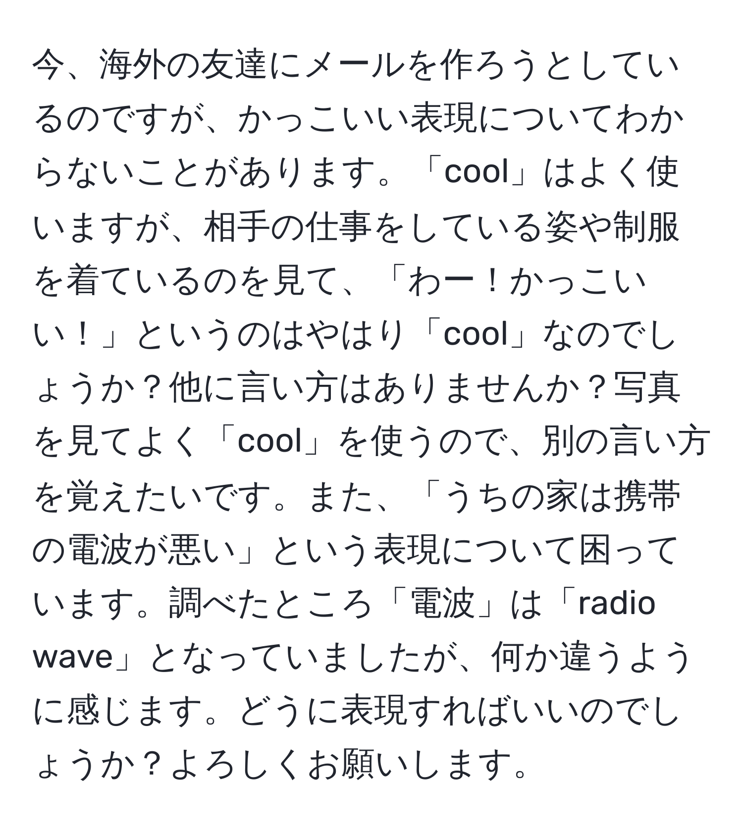 今、海外の友達にメールを作ろうとしているのですが、かっこいい表現についてわからないことがあります。「cool」はよく使いますが、相手の仕事をしている姿や制服を着ているのを見て、「わー！かっこいい！」というのはやはり「cool」なのでしょうか？他に言い方はありませんか？写真を見てよく「cool」を使うので、別の言い方を覚えたいです。また、「うちの家は携帯の電波が悪い」という表現について困っています。調べたところ「電波」は「radio wave」となっていましたが、何か違うように感じます。どうに表現すればいいのでしょうか？よろしくお願いします。