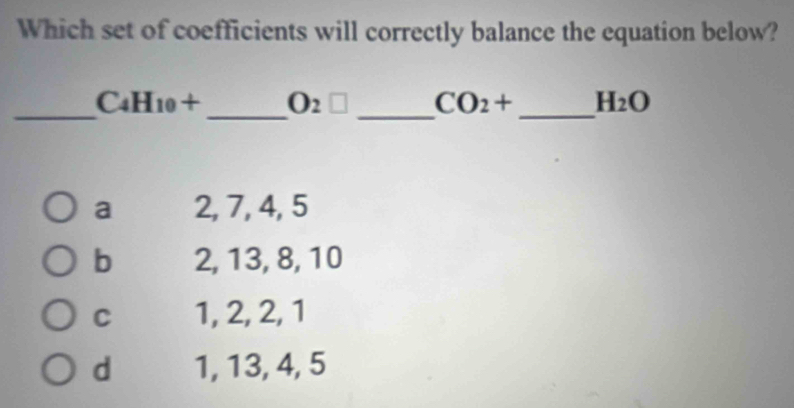 Which set of coefficients will correctly balance the equation below?
_
_
C4H10 + _ O_2□ CO_2+ _ H_2O
a 2, 7, 4, 5
b 2, 13, 8, 10
C 1, 2, 2, 1
d 1, 13, 4, 5