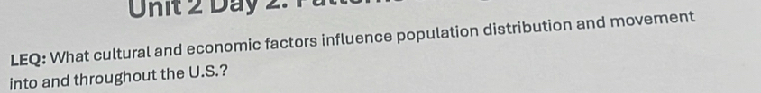 Day 2. 
LEQ: What cultural and economic factors influence population distribution and movement 
into and throughout the U.S.?