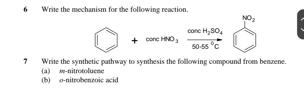 Write the mechanism for the following reaction. 
NO_2
concH_2SO_4
+ concHNO_3 50-55°C
7 Write the synthetic pathway to synthesis the following compound from benzene. 
(a) m-nitrotoluene 
(b) o-nitrobenzoic acid