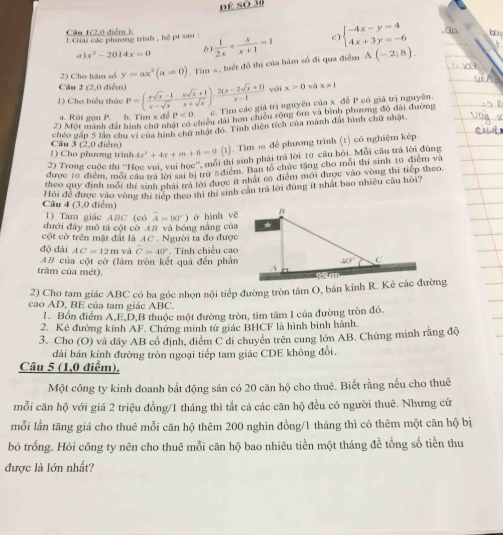 đề Số 30
Câu 1(2,0 điểm );
1.Giải các phương trình , hệ pt sau :
a) x^2-2014x=0
b)  1/2x + x/x+1 =1
c) beginarrayl -4x-y=4 4x+3y=-6endarray.
2) Cho hàm số y=ax^2(a!= 0). Tìm a, biết đồ thị của hàm số đi qua điểm A(-2;8).
Câu 2 (2,0 điểm) x>0 yà x!= 1
với
1) Cho biểu thức P=( (xsqrt(x)-1)/x-sqrt(x) - (xsqrt(x)+1)/x+sqrt(x) ): (2(x-2sqrt(x)+1))/x-1  c. Tìm các giá trị nguyên của x đề P có giá trị nguyên.
chiều dài hơn chiều rộng 6m và bình phương độ dài đường
a. Rút gọn P. b. Tìm x đề P<0.
2) Một mánh đất hình chữ nh
chéo gấp 5 lần chu vi của hình chữ nhật đó. Tính diện tích của mảnh đất hình chữ nhật.
Câu 3 (2,0 điểm)
1) Cho phương trình 4x^2+4x+m+6=0(1). Tìm m để phương trình (1) có nghiệm kép
2) Trong cuộc thí “Học vui, vui học”, mỗi thí sinh phải trả lời 10 câu hỏi. Mỗi cầu trả lời đúng
được 10 điểm, mỗi cầu trả lời sai bị trừ 5điểm. Ban tổ chức tặng cho mỗi thí sinh 10 điểm và
theo quy định mỗi thí sinh phải trả lời được ít nhất 60 điểm mới được vào vòng thi tiếp theo.
Hỏi để được vào vòng thi tiếp theo thì thí sinh cần trả lời đúng ít nhất bao nhiêu câu hỏi?
Câu 4 (3,0 điểm)
1) Tam giác ABC (có widehat A=90°) ở hình vẽ
đưới đây mô tả cột cờ AB và bóng nắng của
cột cờ trên mặt đất là AC . Người ta đo được
độ dài AC=12m và widehat C=40°. Tính chiều cao
AB của cột cờ (làm tròn kết quả đến phần
trăm của mét).
2) Cho tam giác ABC có ba góc nhọn nội tiếp đường tròn tâm O, bán kính R. Kẻ các đường
cao AD, BE của tam giác ABC.
1. Bốn điểm A,E,D,B thuộc một đường tròn, tìm tâm I của đường tròn đó.
2. Kẻ đường kính AF. Chứng minh tứ giác BHCF là hình bình hành.
3. Cho (O) và dây AB cố định, điểm C di chuyền trên cung lớn AB. Chứng minh rằng độ
dài bán kính đường tròn ngoại tiếp tam giác CDE không đổi.
Câu 5 (1,0 điểm).
Một công ty kinh doanh bất động sản có 20 căn hộ cho thuê. Biết rằng nếu cho thuê
mỗi căn hộ với giá 2 triệu đồng/1 tháng thì tất cả các căn hộ đều có người thuê. Nhưng cứ
mỗi lần tăng giá cho thuê mỗi căn hộ thêm 200 nghìn đồng/1 tháng thì có thêm một căn hộ bị
bỏ trống. Hỏi công ty nên cho thuê mỗi căn hộ bao nhiêu tiền một tháng để tổng số tiền thu
được là lớn nhất?