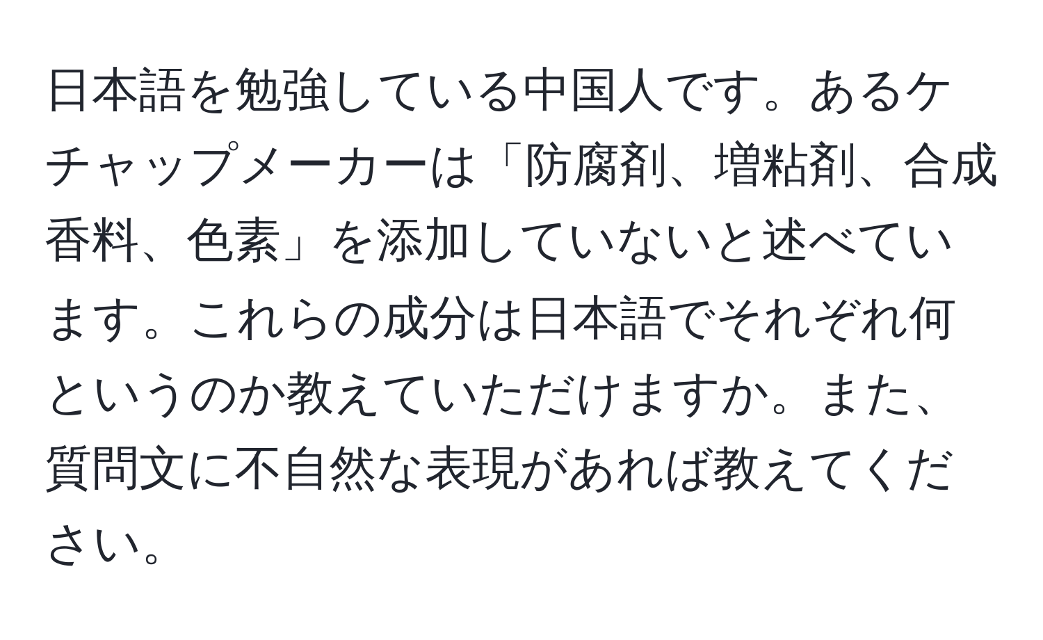 日本語を勉強している中国人です。あるケチャップメーカーは「防腐剤、増粘剤、合成香料、色素」を添加していないと述べています。これらの成分は日本語でそれぞれ何というのか教えていただけますか。また、質問文に不自然な表現があれば教えてください。