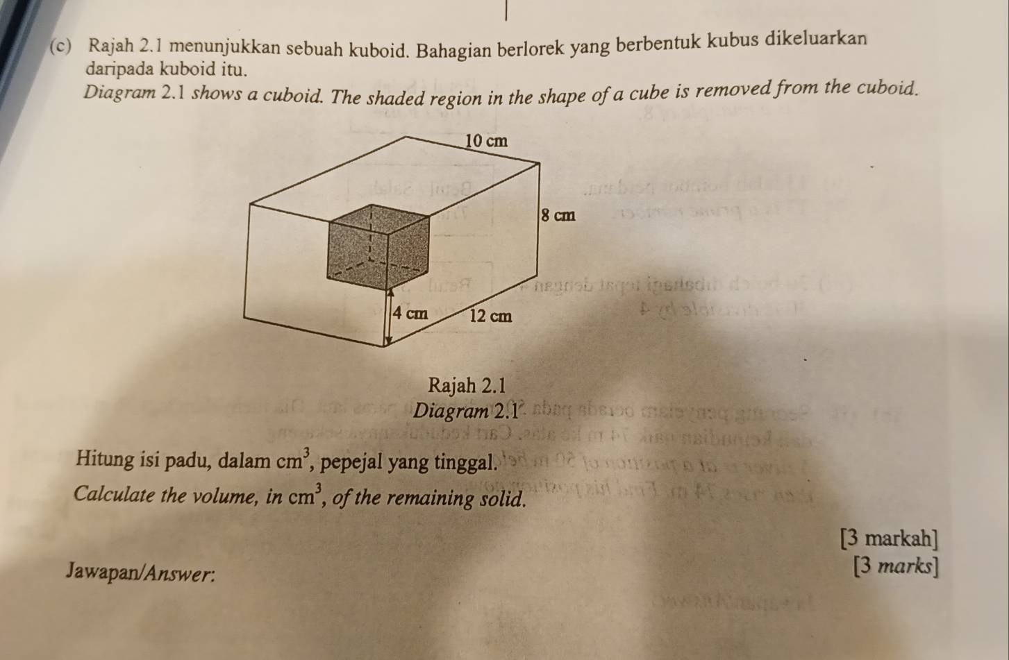 Rajah 2.1 menunjukkan sebuah kuboid. Bahagian berlorek yang berbentuk kubus dikeluarkan 
daripada kuboid itu. 
Diagram 2.1 shows a cuboid. The shaded region in the shape of a cube is removed from the cuboid. 
Rajah 2.1 
Diagram 2.1 
Hitung isi padu, dalam cm^3 , pepejal yang tinggal. 
Calculate the volume, in cm^3, , of the remaining solid. 
[3 markah] 
Jawapan/Answer: 
[3 marks]