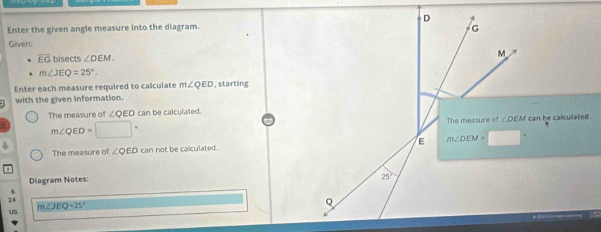 D
Enter the given angle measure into the diagram. G
Given:
overline EG bisects ∠ DEM.
M
m∠ JEQ=25°. 
Enter each measure required to calculate m∠ QED , starting
with the given information.
The measure of ∠ QED can be calculated.
m∠ QED=□° The measure of ∠ DEM can he calculated .

The measure of ∠ QED can not be calculated. E m∠ DEM=
1
Diagram Notes:
25°
6
24
m∠ JEQ=25°
Q
US
