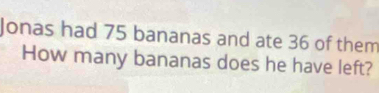 Jonas had 75 bananas and ate 36 of them 
How many bananas does he have left?