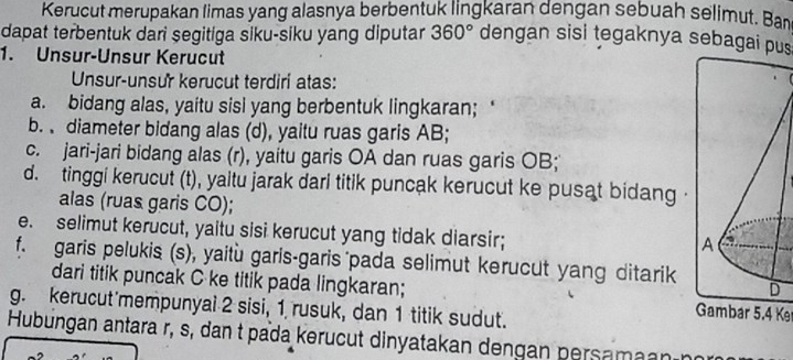 Kerucut merupakan limas yang alasnya berbentuk lingkaran dengan sebuah selimut. Ban
dapat terbentuk dari şegitiga siku-siku yang diputar 360° dengan sisi tegaknya sebagai pus
1. Unsur-Unsur Kerucut
Unsur-unsur kerucut terdiri atas:
a. bidang alas, yaitu sisi yang berbentuk lingkaran; ‘
b. diameter bidang alas (d), yaitu ruas garis AB;
c. jari-jari bidang alas (r), yaitu garis OA dan ruas garis OB;
d. tinggi kerucut (t), yaltu jarak darl titik puncak kerucut ke pusat bidang 
alas (ruas garis CO);
e. selimut kerucut, yaitu sisi kerucut yang tidak diarsir;
f. garis pelukis (s), yaitù garis-garis pada selimut kerucut yang ditarik
dari titik puncak C ke titik pada lingkaran; Gambar 5.4 K
g. kerucut'mempunyai 2 sisi, 1 rusuk, dan 1 titik sudut.
Hubungan antara r, s, dan t pada kerucut dinyatakan dengan persamaanán