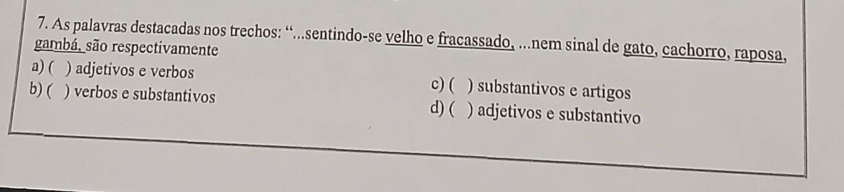 As palavras destacadas nos trechos: “...sentindo-se velho e fracassado, ...nem sinal de gato, cachorro, raposa,
gambá, são respectivamente
a) ( ) adjetivos e verbos ) substantivos e artigos
c) (
b) ( ) verbos e substantivos d) ( ) adjetivos e substantivo