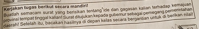 Kerjakan tugas berikut secara mandiri! 
Buatlah semacam surat yang berisikan tentang ide dan gagasan kalian terhadap kemajuan 
provinsi tempat tinggal kalian! Surat ditujukan kepada gubernur sebagai pemegang pemerintahan 
daerah! Setelah itu, bacakan hasilnya di depan kelas secara bergantian untuk di berikan nilai!