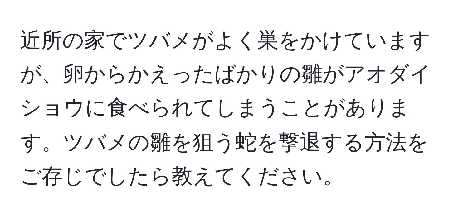 近所の家でツバメがよく巣をかけていますが、卵からかえったばかりの雛がアオダイショウに食べられてしまうことがあります。ツバメの雛を狙う蛇を撃退する方法をご存じでしたら教えてください。