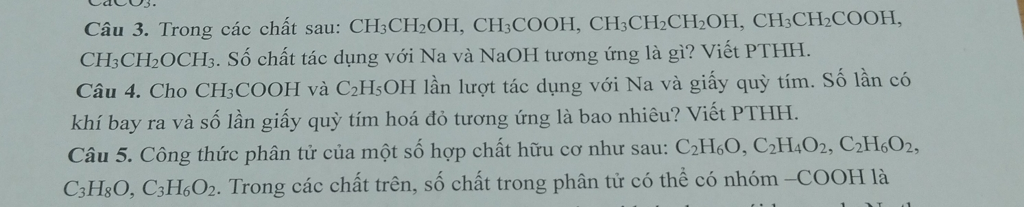 Trong các chất sau: CH I_3CH_2OH, CH_3COO] CH_3CH_2CH_2OH, CH_3CH_2COOH,
CH_3CH_2O 9CH₃. Số chất tác dụng với Na và NaOH tương ứng là gì? Viết PTHH. 
Câu 4. Cho CH₃COOH và C_2 H₅OH lần lượt tác dụng với Na và giấy quỳ tím. Số lần có 
khí bay ra và số lần giấy quỳ tím hoá đỏ tương ứng là bao nhiêu? Viết PTHH. 
Câu 5. Công thức phân tử của một số hợp chất hữu cơ như sau: C_2H_6O, C_2H_4O_2, C_2H_6O_2,
C_3H_8O, C_3H_6O_2. Trong các chất trên, số chất trong phân tử có thể có nhóm -COOH là