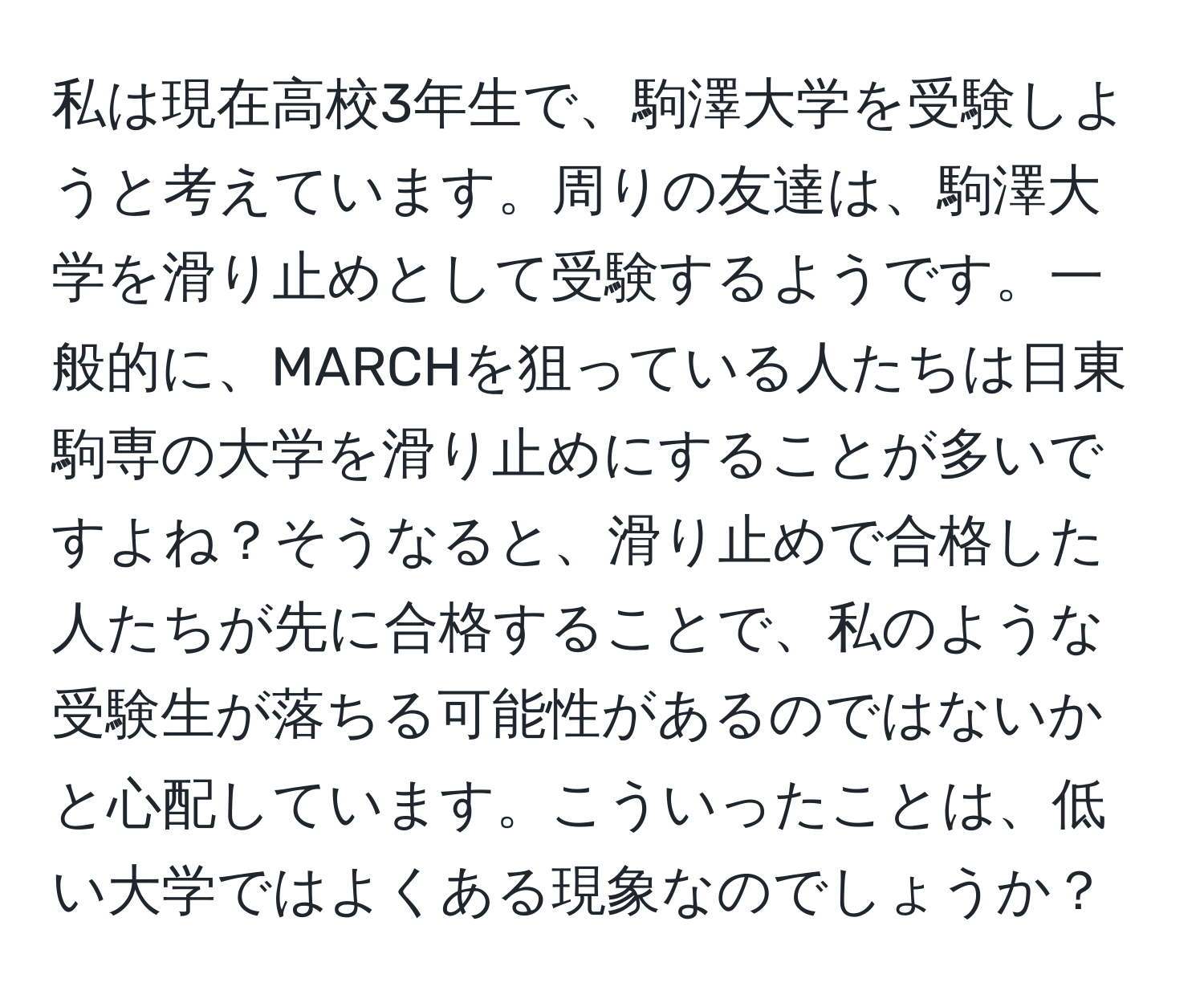 私は現在高校3年生で、駒澤大学を受験しようと考えています。周りの友達は、駒澤大学を滑り止めとして受験するようです。一般的に、MARCHを狙っている人たちは日東駒専の大学を滑り止めにすることが多いですよね？そうなると、滑り止めで合格した人たちが先に合格することで、私のような受験生が落ちる可能性があるのではないかと心配しています。こういったことは、低い大学ではよくある現象なのでしょうか？