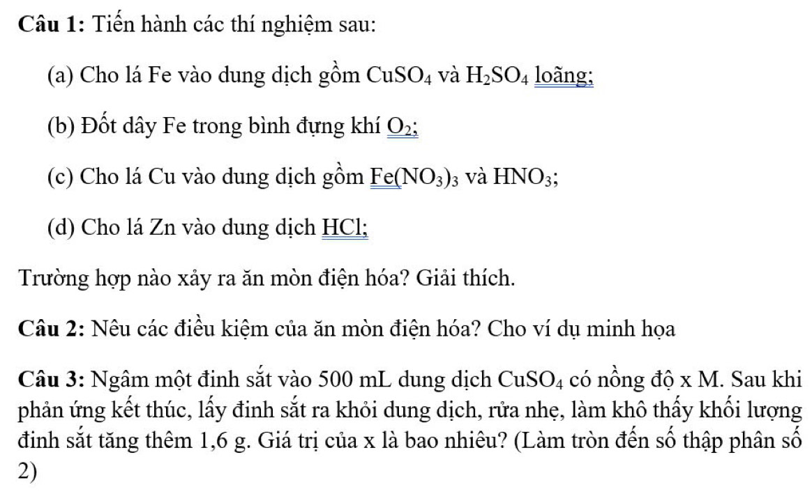 Tiến hành các thí nghiệm sau: 
(a) Cho lá Fe vào dung dịch gồm CuSO_4 và H_2SO_4 loãng; 
(b) Đốt dây Fe trong bình đựng khí _ _ O_2: 
(c) Cho lá Cu vào dung dịch gồm Fe(NO_3)_3 và HNO_3; 
(d) Cho lá Zn vào dung dịch HCl; 
Trường hợp nào xảy ra ăn mòn điện hóa? Giải thích. 
Câu 2: Nêu các điều kiệm của ăn mòn điện hóa? Cho ví dụ minh họa 
Câu 3: Ngâm một đinh sắt vào 500 mL dung dịch CuSO_4 có nồng độ x M. Sau khi 
phản ứng kết thúc, lấy đinh sắt ra khỏi dung dịch, rửa nhẹ, làm khô thấy khối lượng 
đinh sắt tăng thêm 1,6 g. Giá trị của x là bao nhiêu? (Làm tròn đến số thập phân số 
2)