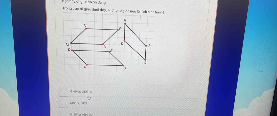 Bạn hãy chọn đáp án đúng.
Trong các tứ giác dưới đây, những tứ giác nào là hình bình hành?
MNPQ; DEGH.
ABCD; DEGH.
MNPQ : ABCD