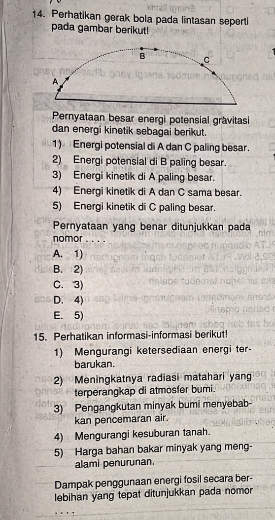 Perhatikan gerak bola pada lintasan seperti
pada gambar berikut!
Pernyataan besar energi potensial gràvitasi
dan energi kinetik sebagai berikut.
1) Energi potensial di A dan C paling besar.
2) Energi potensial di B paling besar.
3) Energi kinetik di A paling besar.
4) Energi kinetik di A dan C sama besar.
5) Energi kinetik di C paling besar.
Pernyataan yang benar ditunjukkan pada
nomor . . . .
A. 1)
B. 2)
C. 3)
D. 4)
E. 5)
15. Perhatikan informasi-informasi berikut!
1) Mengurangi ketersediaan energi ter-
barukan.
2) Meningkatnya radiasi matahari yang
terperangkap di atmosfer bumi.
3) Pengangkutan minyak bumi menyebab-
kan pencemaran air.
4) Mengurangi kesuburan tanah.
5) Harga bahan bakar minyak yang meng-
alami penurunan.
Dampak penggunaan energi fosil secara ber-
lebihan yang tepat ditunjukkan pada nomor