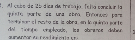 Al cabo de 25 días de trabajo, falta concluir la 
quinta parte de una obra. Entonces para 
terminar el resto de la obra, en la quinta parte 
del tiempo empleado, los obreros deben 1 
aumentar su rendimiento en: