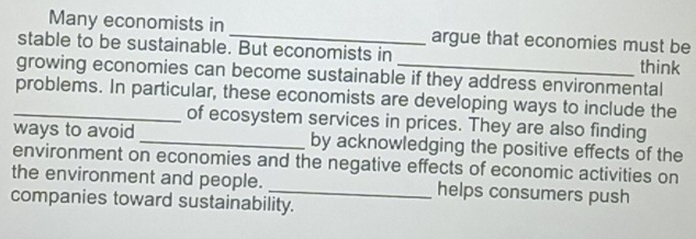 Many economists in _argue that economies must be 
stable to be sustainable. But economists in 
think 
growing economies can become sustainable if they address environmental 
_problems. In particular, these economists are developing ways to include the 
of ecosystem services in prices. They are also finding 
ways to avoid _by acknowledging the positive effects of the 
environment on economies and the negative effects of economic activities on 
the environment and people. _helps consumers push 
companies toward sustainability.