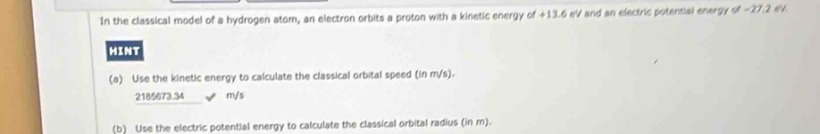 In the classical model of a hydrogen atom, an electron orbits a proton with a kinetic energy of +13.6 eV and an electric potential energy of -27.2 eV. 
HINT 
(a) Use the kinetic energy to calculate the classical orbital speed (in m/s).
2185673.34 m/s
(b) Use the electric potential energy to calculate the classical orbital radius (in m).